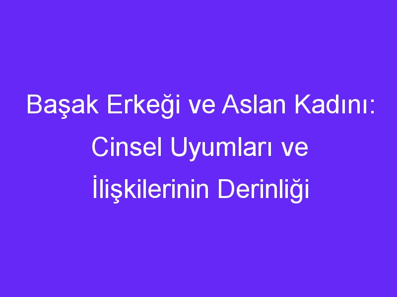 Başak Erkeği ve Aslan Kadını: Cinsel Uyumları ve İlişkilerinin Derinliği