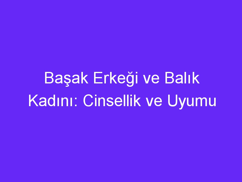 Başak Erkeği ve Balık Kadını: Cinsellik ve Uyumu