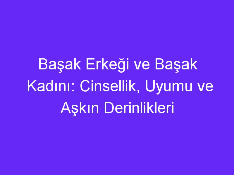 Başak Erkeği ve Başak Kadını: Cinsellik, Uyumu ve Aşkın Derinlikleri