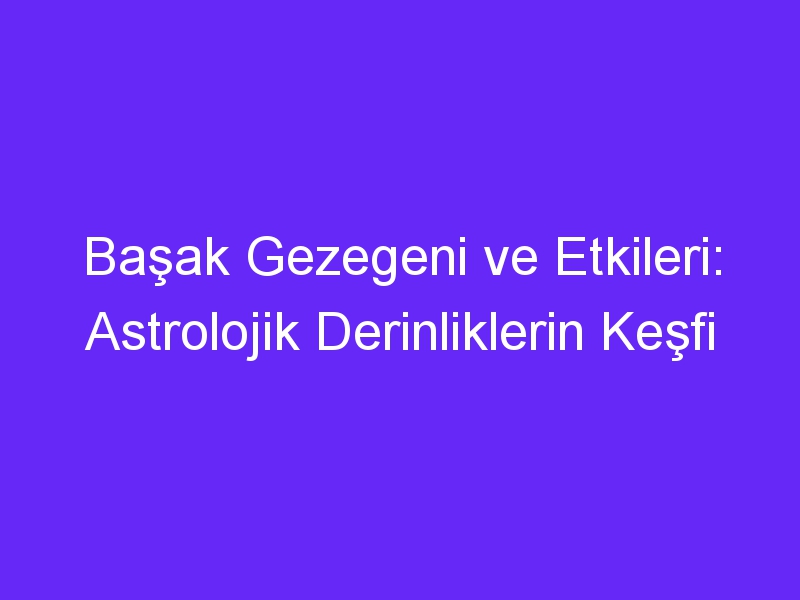 Başak Gezegeni ve Etkileri: Astrolojik Derinliklerin Keşfi