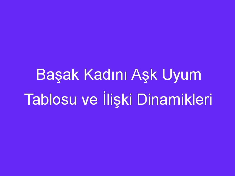 Başak Kadını Aşk Uyum Tablosu ve İlişki Dinamikleri