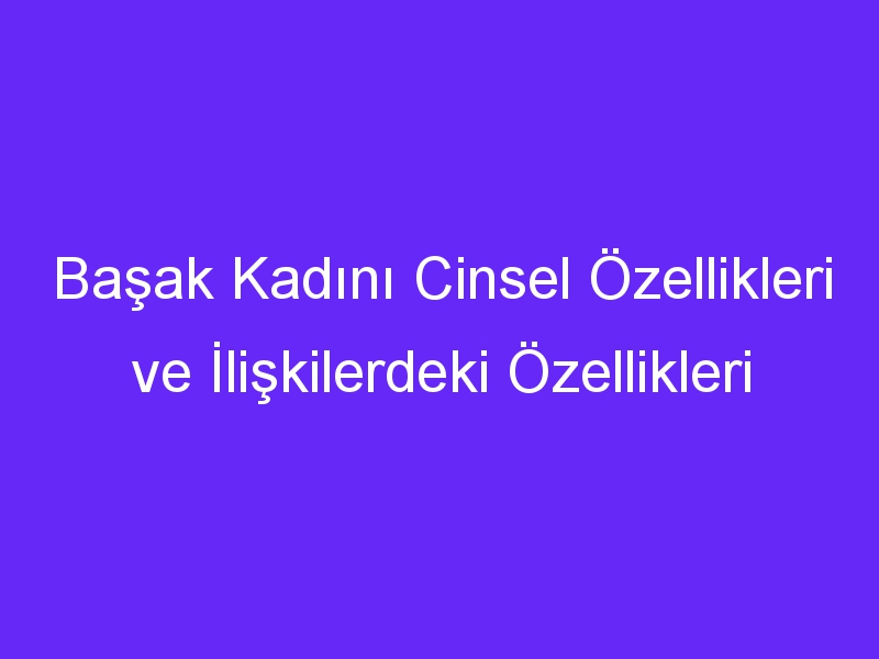 Başak Kadını Cinsel Özellikleri ve İlişkilerdeki Özellikleri