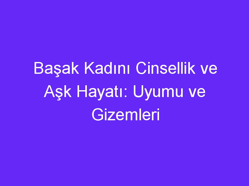 Başak Kadını Cinsellik ve Aşk Hayatı: Uyumu ve Gizemleri