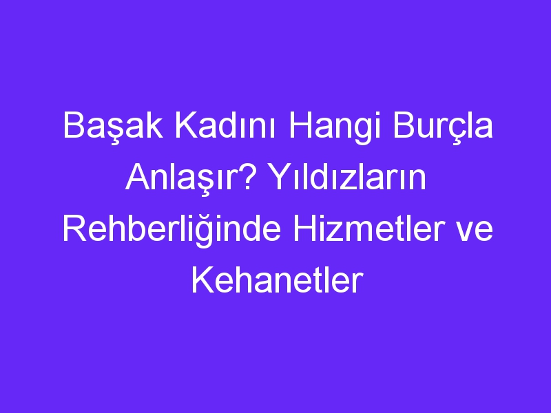 Başak Kadını Hangi Burçla Anlaşır? Yıldızların Rehberliğinde Hizmetler ve Kehanetler