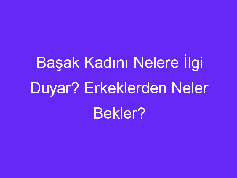 Başak Kadını Nelere İlgi Duyar? Erkeklerden Neler Bekler?