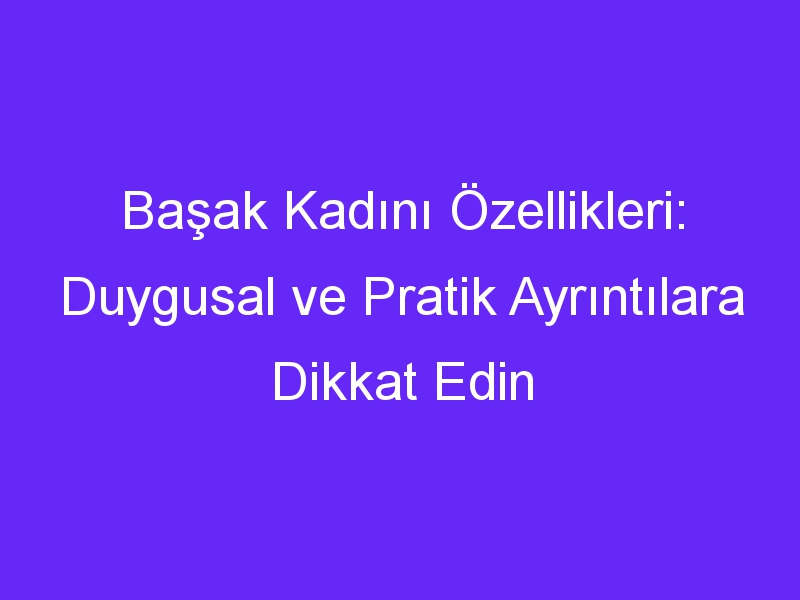 Başak Kadını Özellikleri: Duygusal ve Pratik Ayrıntılara Dikkat Edin