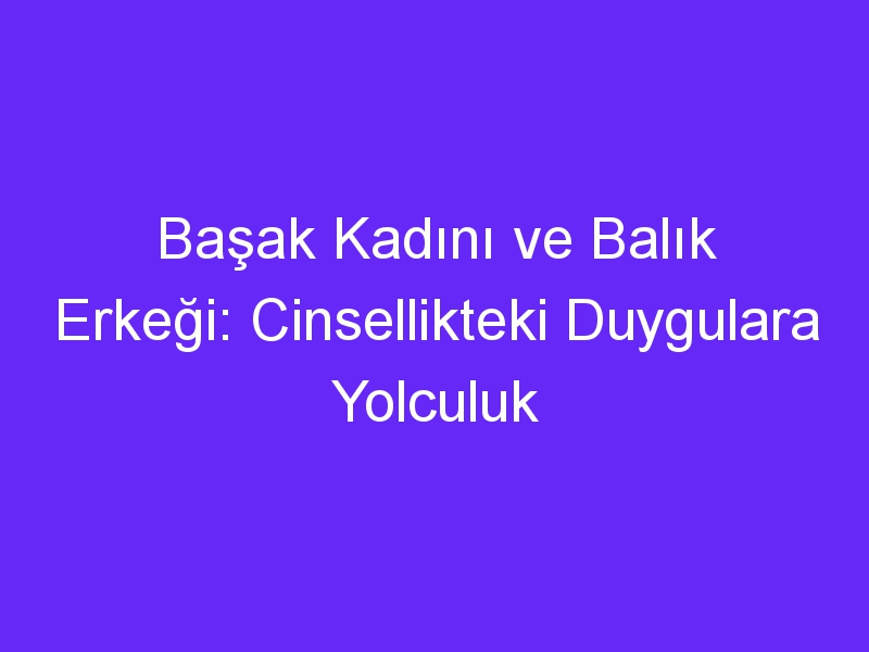 Başak Kadını ve Balık Erkeği: Cinsellikteki Duygulara Yolculuk