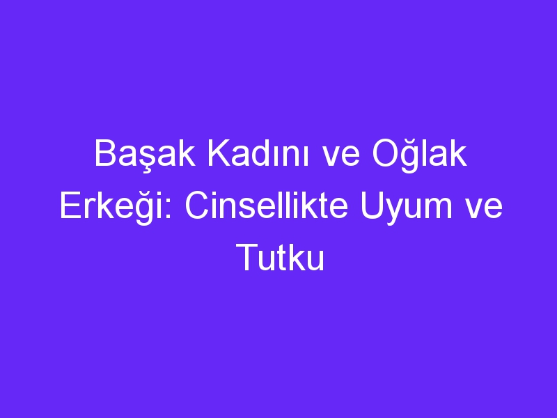 Başak Kadını ve Oğlak Erkeği: Cinsellikte Uyum ve Tutku