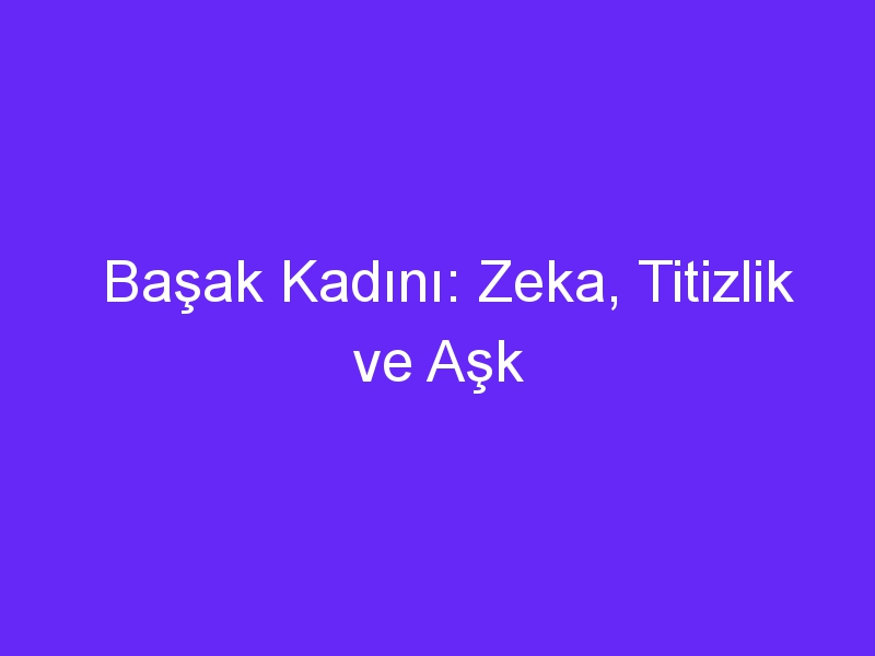 Başak Kadını: Zeka, Titizlik ve Aşk