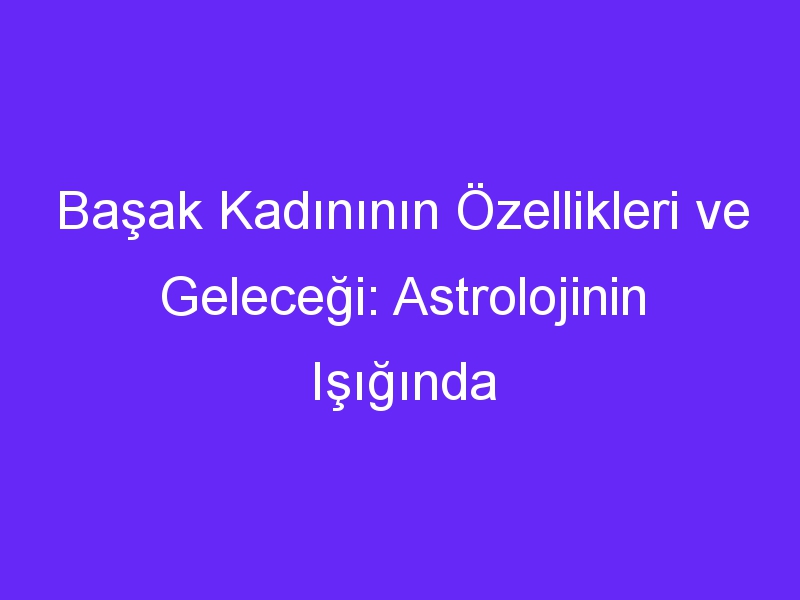 Başak Kadınının Özellikleri ve Geleceği: Astrolojinin Işığında