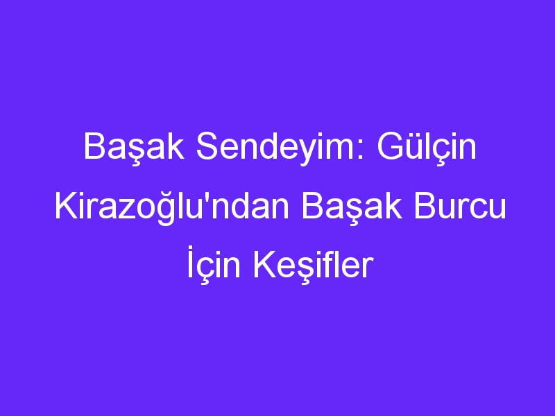 Başak Sendeyim: Gülçin Kirazoğlu'ndan Başak Burcu İçin Keşifler