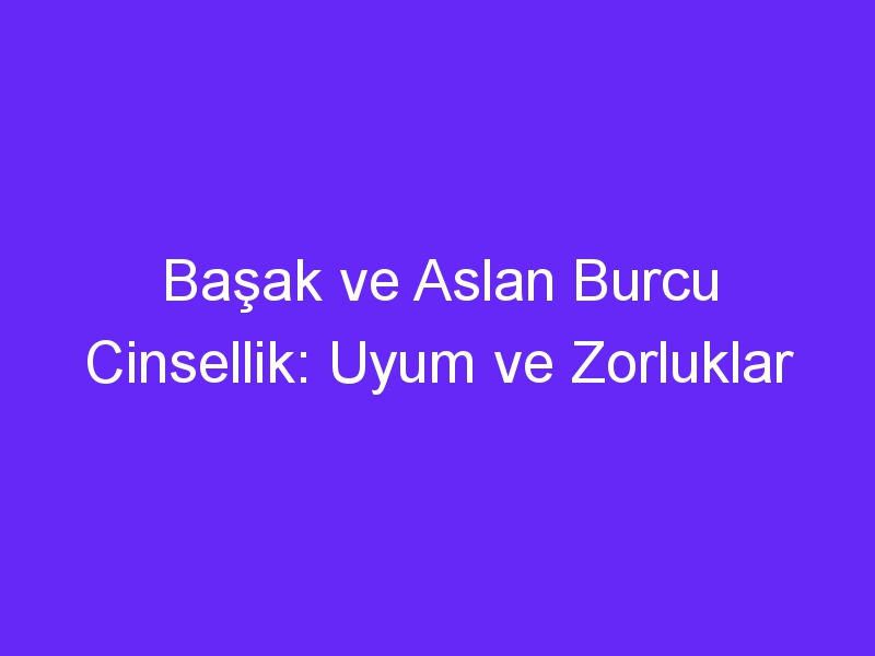 Başak ve Aslan Burcu Cinsellik: Uyum ve Zorluklar