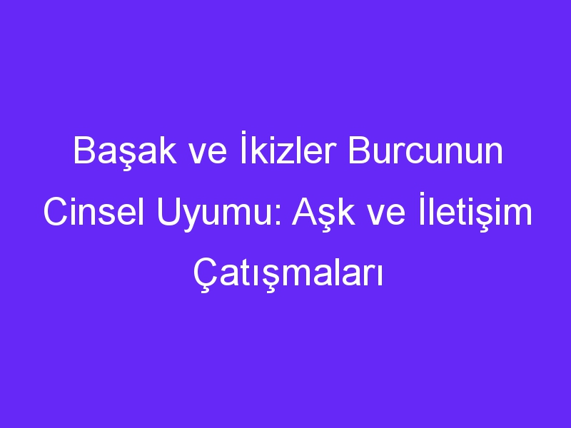 Başak ve İkizler Burcunun Cinsel Uyumu: Aşk ve İletişim Çatışmaları