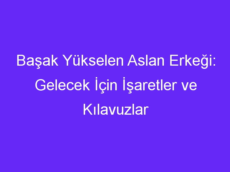 Başak Yükselen Aslan Erkeği: Gelecek İçin İşaretler ve Kılavuzlar