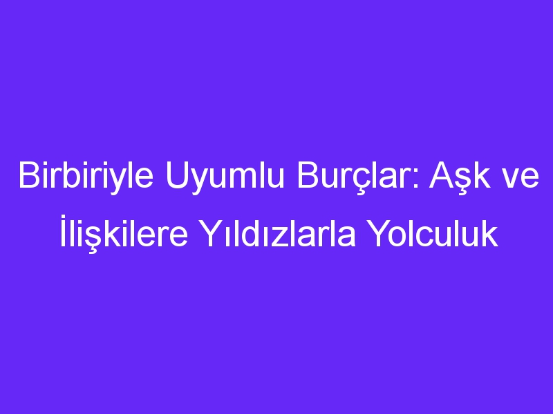 Birbiriyle Uyumlu Burçlar: Aşk ve İlişkilere Yıldızlarla Yolculuk