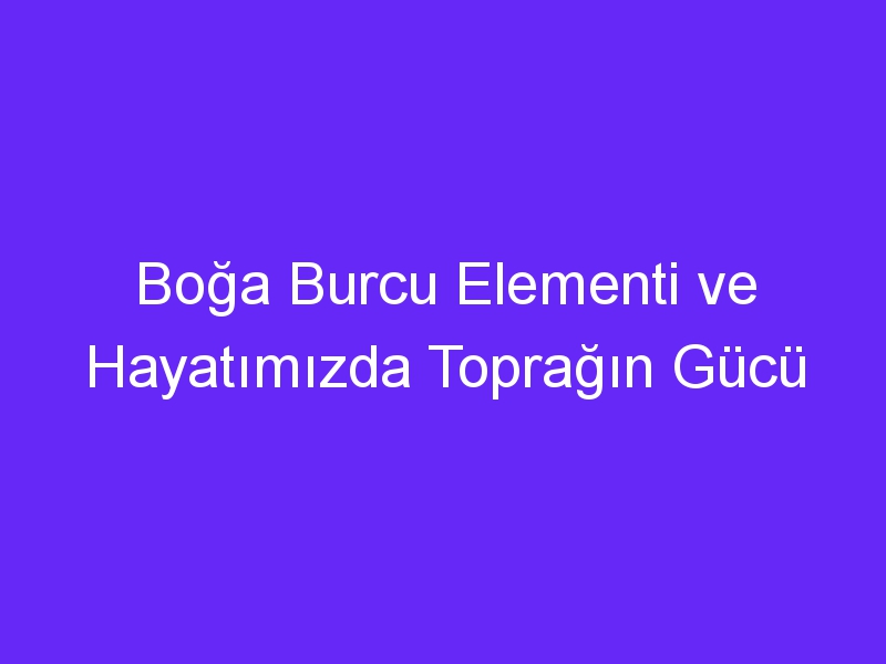 Boğa Burcu Elementi ve Hayatımızda Toprağın Gücü