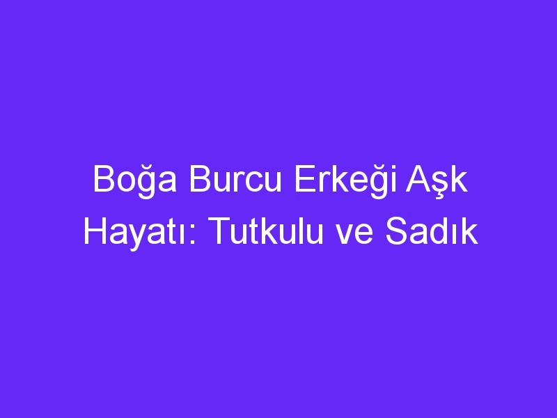 Boğa Burcu Erkeği Aşk Hayatı: Tutkulu ve Sadık