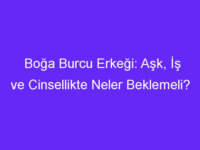 Boğa Burcu Erkeği: Aşk, İş ve Cinsellikte Neler Beklemeli?