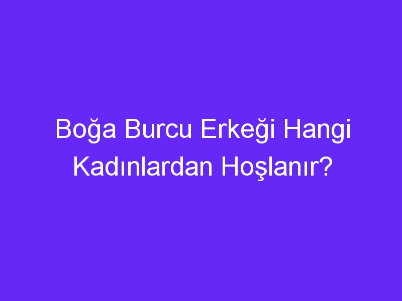 Boğa Burcu Erkeği Hangi Kadınlardan Hoşlanır?