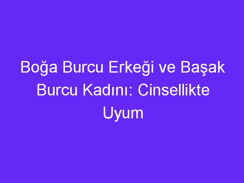 Boğa Burcu Erkeği ve Başak Burcu Kadını: Cinsellikte Uyum