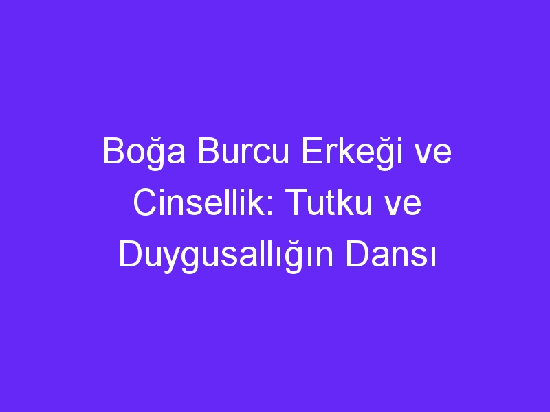 Boğa Burcu Erkeği ve Cinsellik: Tutku ve Duygusallığın Dansı