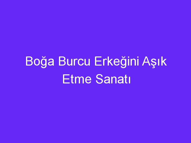 Boğa Burcu Erkeğini Aşık Etme Sanatı