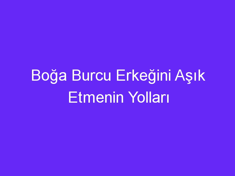 Boğa Burcu Erkeğini Aşık Etmenin Yolları