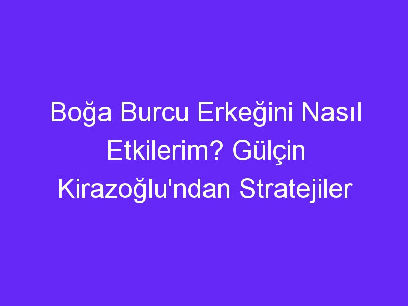 Boğa Burcu Erkeğini Nasıl Etkilerim? Gülçin Kirazoğlu'ndan Stratejiler