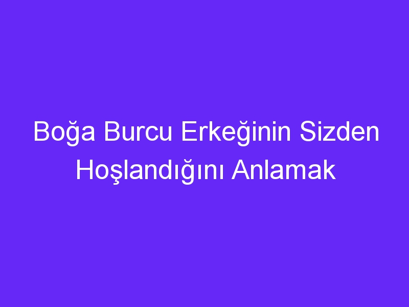 Boğa Burcu Erkeğinin Sizden Hoşlandığını Anlamak