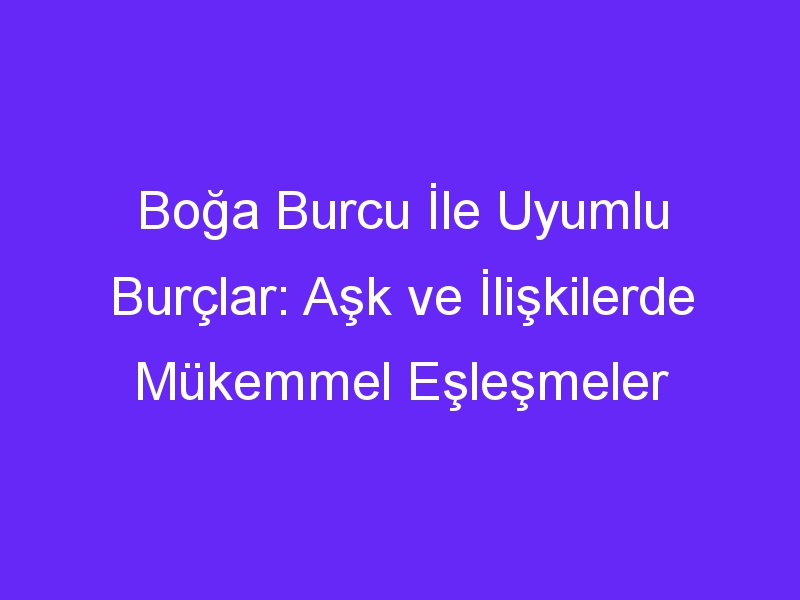 Boğa Burcu İle Uyumlu Burçlar: Aşk ve İlişkilerde Mükemmel Eşleşmeler