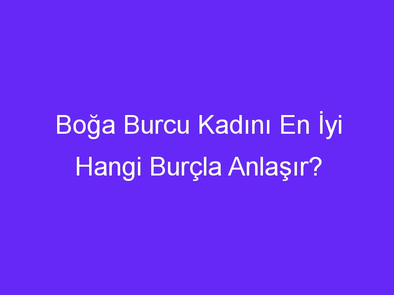 Boğa Burcu Kadını En İyi Hangi Burçla Anlaşır?