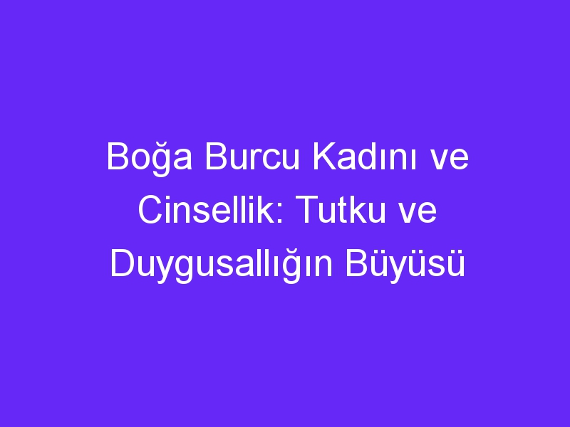 Boğa Burcu Kadını ve Cinsellik: Tutku ve Duygusallığın Büyüsü