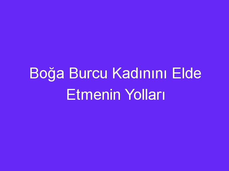 Boğa Burcu Kadınını Elde Etmenin Yolları