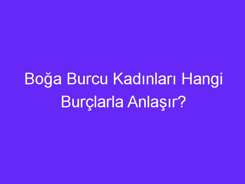 Boğa Burcu Kadınları Hangi Burçlarla Anlaşır?