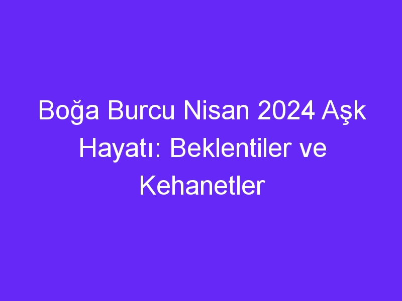 Boğa Burcu Nisan 2024 Aşk Hayatı: Beklentiler ve Kehanetler