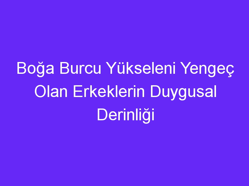 Boğa Burcu Yükseleni Yengeç Olan Erkeklerin Duygusal Derinliği