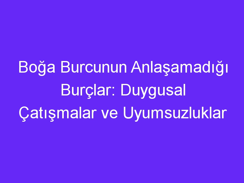 Boğa Burcunun Anlaşamadığı Burçlar: Duygusal Çatışmalar ve Uyumsuzluklar