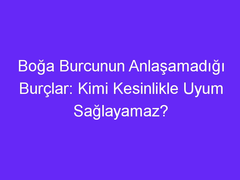 Boğa Burcunun Anlaşamadığı Burçlar: Kimi Kesinlikle Uyum Sağlayamaz?