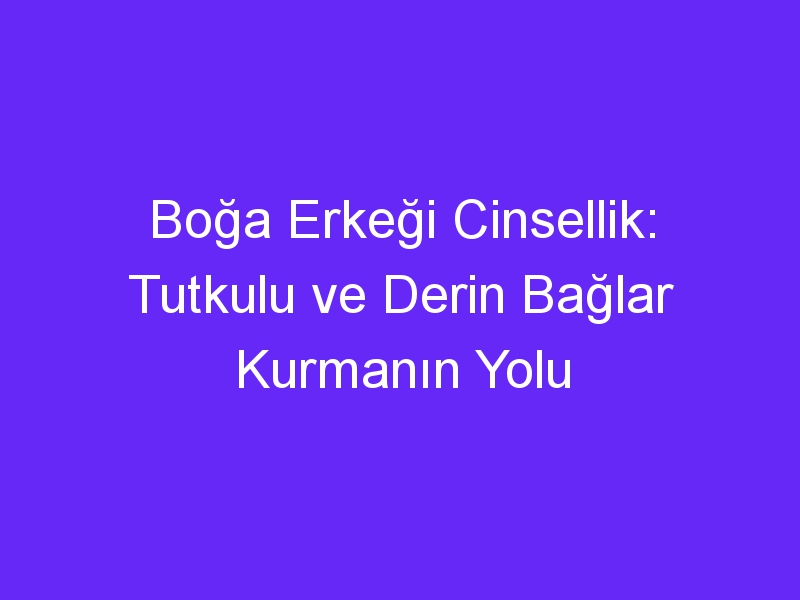 Boğa Erkeği Cinsellik: Tutkulu ve Derin Bağlar Kurmanın Yolu