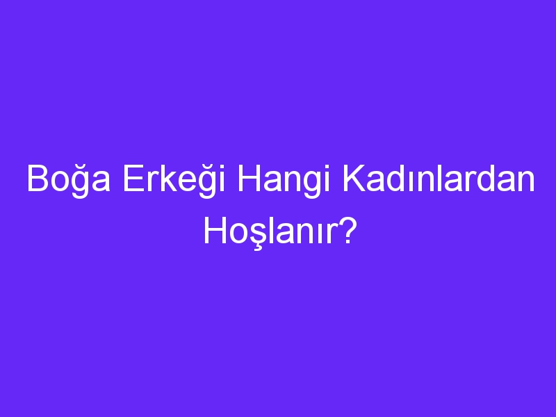 Boğa Erkeği Hangi Kadınlardan Hoşlanır?