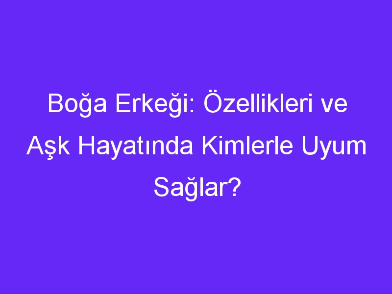 Boğa Erkeği: Özellikleri ve Aşk Hayatında Kimlerle Uyum Sağlar?