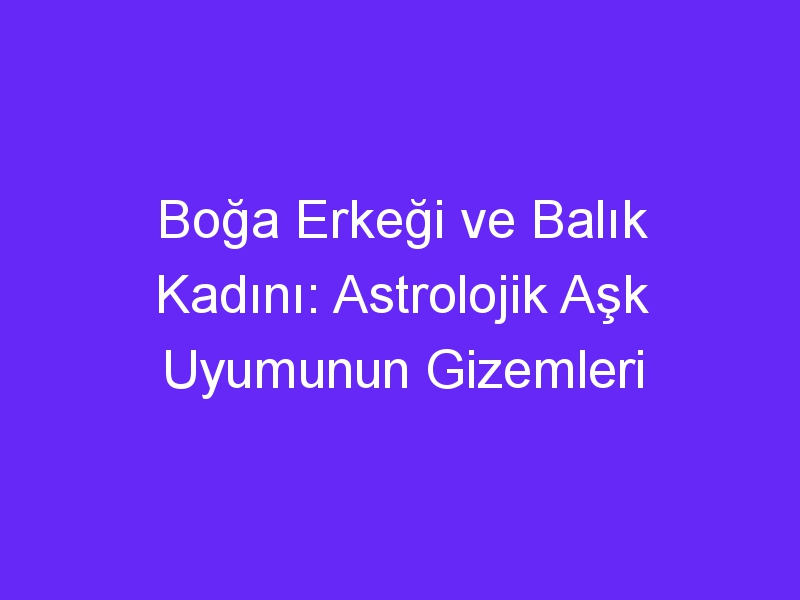 Boğa Erkeği ve Balık Kadını: Astrolojik Aşk Uyumunun Gizemleri