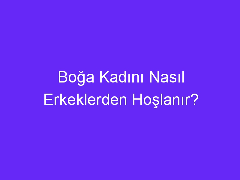 Boğa Kadını Nasıl Erkeklerden Hoşlanır?