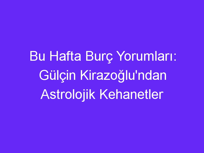 Bu Hafta Burç Yorumları: Gülçin Kirazoğlu'ndan Astrolojik Kehanetler