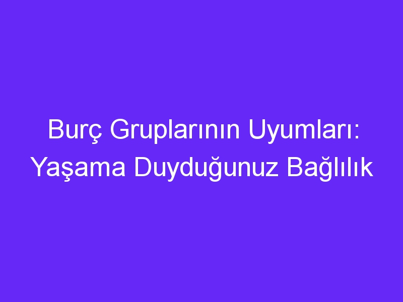 Burç Gruplarının Uyumları: Yaşama Duyduğunuz Bağlılık