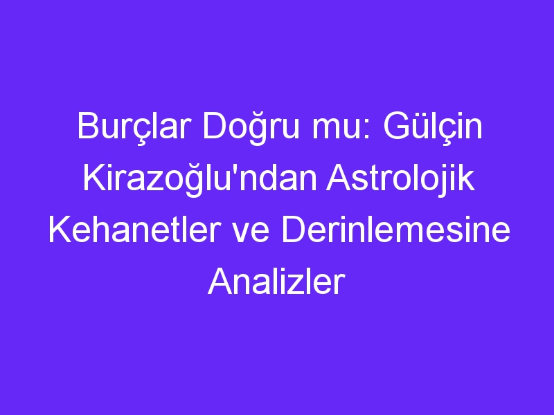 Burçlar Doğru mu: Gülçin Kirazoğlu'ndan Astrolojik Kehanetler ve Derinlemesine Analizler