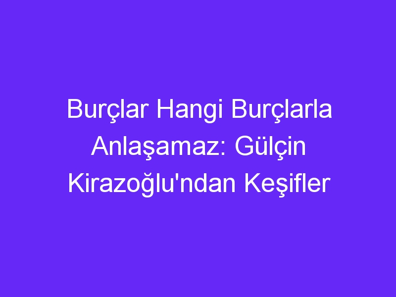 Burçlar Hangi Burçlarla Anlaşamaz: Gülçin Kirazoğlu'ndan Keşifler