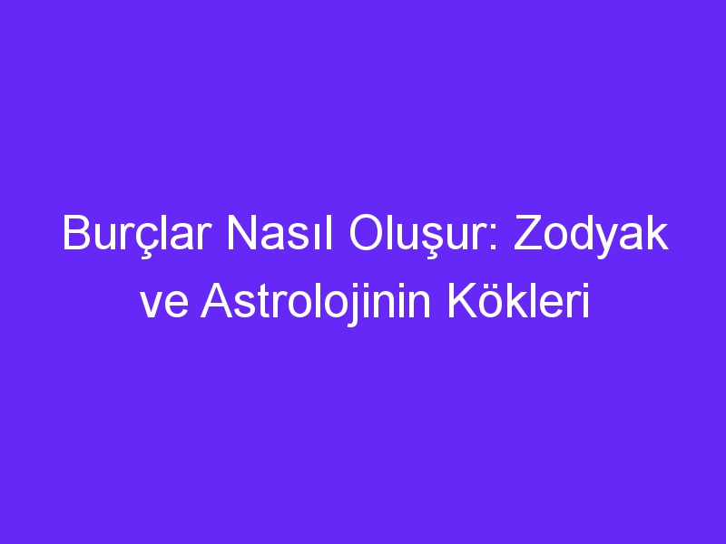 Burçlar Nasıl Oluşur: Zodyak ve Astrolojinin Kökleri