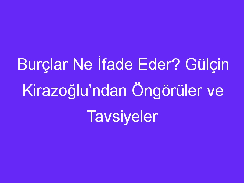 Burçlar Ne İfade Eder? Gülçin Kirazoğlu’ndan Öngörüler ve Tavsiyeler