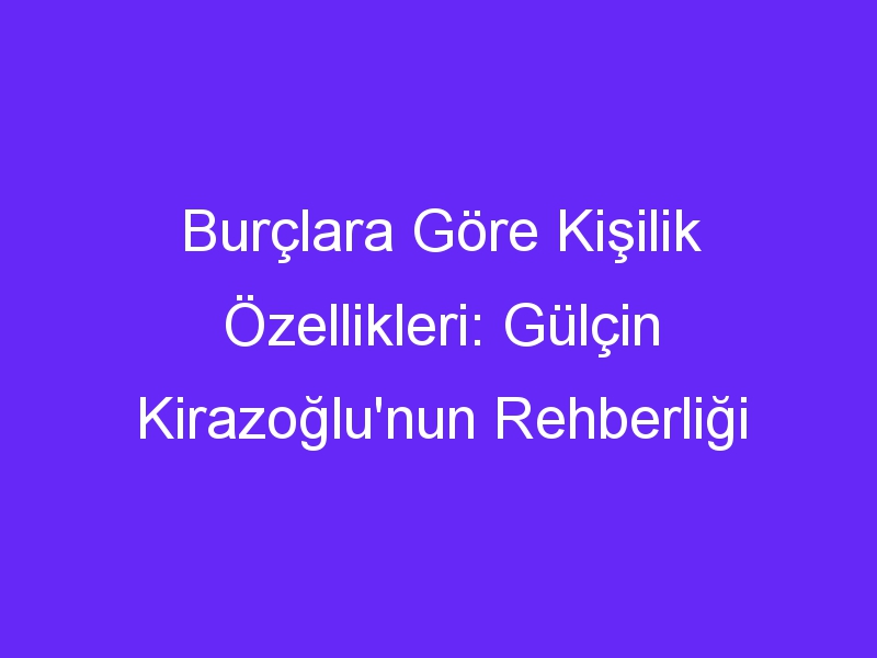 Burçlara Göre Kişilik Özellikleri: Gülçin Kirazoğlu'nun Rehberliği